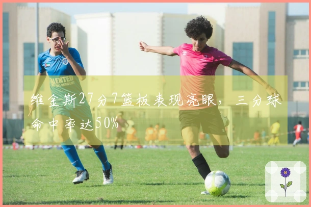 维金斯27分7篮板表现亮眼，三分球命中率达50%